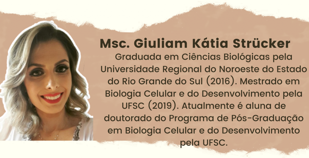 Msc. Giuliam Kátia Strücker. Graduada em Ciências Biológicas pela Universidade Regional do Noroeste do Estado do Rio Grande do Sul (2016). Mestrado em Biologia Celular e do Desenvolvimento pela UFSC (2019). Atualmente é aluna de doutorado do Programa de Pós-Graduação em Biologia Celular e do Desenvolvimento pela UFSC.