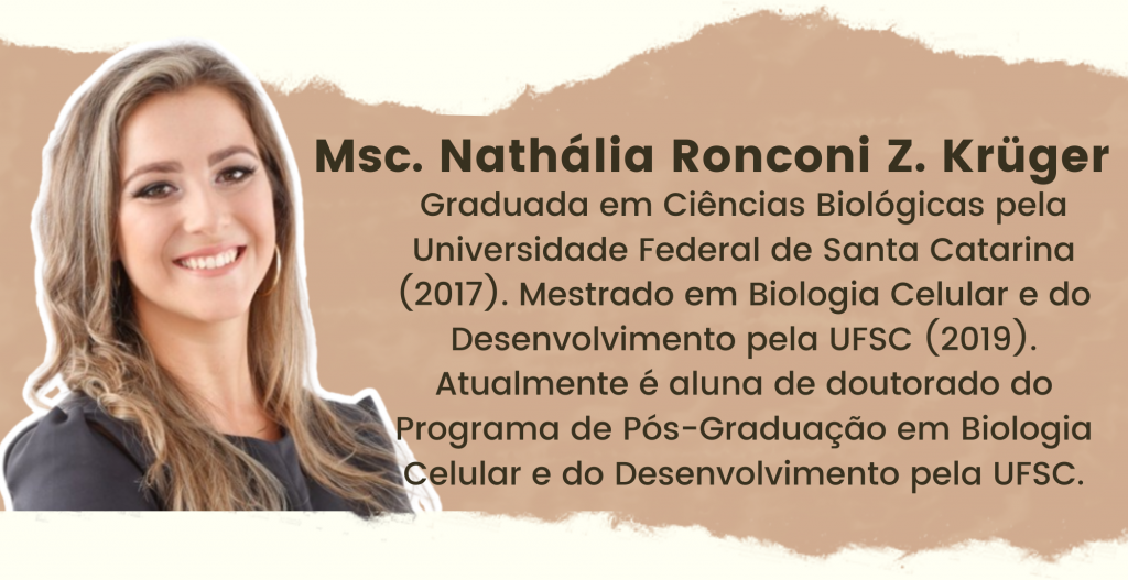 Msc. Nathália Ronconi Z. Krüger. Graduada em Ciências Biológicas pela Universidade Federal de Santa Catarina (2017). Mestrado em Biologia Celular e do Desenvolvimento pela UFSC (2019). Atualmente é aluna de doutorado do Programa de Pós-Graduação em Biologia Celular e do Desenvolvimento pela UFSC.